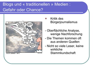 Blogs und « traditionellen » Medien : Gefahr oder Chance?   Kritik des Bürgerjournalismus -  Oberflächliche Analyse, wenige Nachforschung - Die Themen kommen oft aus anderen Quellen - Nicht so viele Leser, keine wirkliche Stammkundschaft 