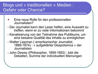 Blogs und « traditionellen » Medien : Gefahr oder Chance? Eine neue Rolle für den professionellen Journalisten?  - Der Journalist kann den Leser helfen, eine Auswahl zu treffen, wenn er zu viele Informationen bekommt - Kanalisierung von der Teilnahme des Publikums, um eine bessere Qualität des Inhalts zu ermöglichen - Walter Lippman ( amerikanischer Journalist, 1889-1974) : « aufgeklärter Despotismus » der Journalisten - John Dewey (Philosopher, 1859-1952) : lobt die Debatten, Summe der individuellen Meinungen 