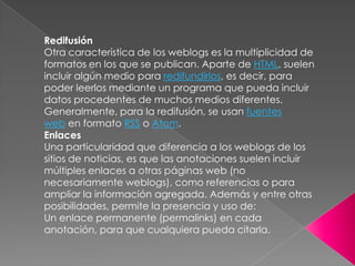 RedifusiónOtra característica de los weblogs es la multiplicidad de formatos en los que se publican. Aparte de HTML, suelen incluir algún medio para redifundirlos, es decir, para poder leerlos mediante un programa que pueda incluir datos procedentes de muchos medios diferentes. Generalmente, para la redifusión, se usan fuentes web en formato RSS o Atom.EnlacesUna particularidad que diferencia a los weblogs de los sitios de noticias, es que las anotaciones suelen incluir múltiples enlaces a otras páginas web (no necesariamente weblogs), como referencias o para ampliar la información agregada. Además y entre otras posibilidades, permite la presencia y uso de:Un enlace permanente (permalinks) en cada anotación, para que cualquiera pueda citarla.