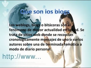Los weblogs, blogs o bitácoras son el fenómeno de mayor actualidad en la Red. Se trata de sitios web donde se recopilan cronológicamente mensajes de uno o varios autores sobre una de terminada temática a modo de diario personal. 