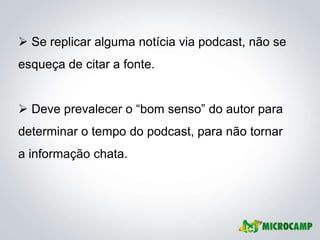  Se replicar alguma notícia via podcast, não se
esqueça de citar a fonte.


 Deve prevalecer o ―bom senso‖ do autor para
determinar o tempo do podcast, para não tornar
a informação chata.
 