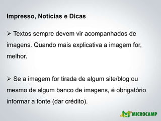 Impresso, Notícias e Dicas

 Textos sempre devem vir acompanhados de
imagens. Quando mais explicativa a imagem for,
melhor.


 Se a imagem for tirada de algum site/blog ou
mesmo de algum banco de imagens, é obrigatório
informar a fonte (dar crédito).
 