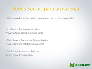 Redes Sociais para armazenar
Utilizar as redes sociais criadas para armazenas os arquivos abaixo:



- You Tube – Armazenar os vídeos
www.youtube.com/blogsmicrocamp

- Slide Share – Armazenar Apresentações
www.slideshare.net/blogsmicrocamp

- Div Share – Armazenar Podcast
http://www.divshare.com/
 