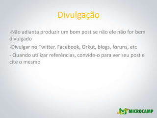 Divulgação
-Não adianta produzir um bom post se não ele não for bem
divulgado
-Divulgar no Twitter, Facebook, Orkut, blogs, fóruns, etc
- Quando utilizar referências, convide-o para ver seu post e
cite o mesmo
 