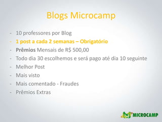 Blogs Microcamp
-   10 professores por Blog
-   1 post a cada 2 semanas – Obrigatório
-   Prêmios Mensais de R$ 500,00
-   Todo dia 30 escolhemos e será pago até dia 10 seguinte
-   Melhor Post
-   Mais visto
-   Mais comentado - Fraudes
-   Prêmios Extras
 