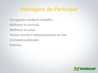 Vantagens de Participar
-   Divulgação o próprio trabalho
-   Melhorar o currículo
-   Melhorar as aulas
-   Treinar escrita e relacionamento on-line
-   Conteúdo publicado
-   Prêmios
 