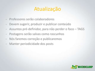Atualização
-   Professores serão colaboradores
-   Devem sugerir, produzir e publicar conteúdo
-   Assuntos pré-definidor, para não perder o foco – TAGS
-   Postagens serão salvas como rascunhos
-   Nós faremos correção e publicaremos
-   Manter periodicidade dos posts
 