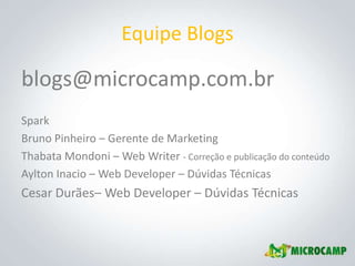 Equipe Blogs

blogs@microcamp.com.br
Spark
Bruno Pinheiro – Gerente de Marketing
Thabata Mondoni – Web Writer - Correção e publicação do conteúdo
Aylton Inacio – Web Developer – Dúvidas Técnicas
Cesar Durães– Web Developer – Dúvidas Técnicas
 