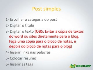 Post simples
1- Escolher a categoria do post
2- Digitar o título
3- Digitar o texto (OBS: Evitar a cópia de textos
  do word ou sites diretamente para o blog.
  Faça uma cópia para o bloco de notas, e
  depois do bloco de notas para o blog)
4- Inserir links nas palavras
5- Colocar resumo
6- Inserir as tags
 