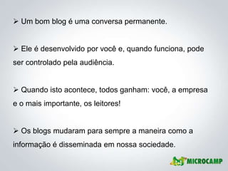  Um bom blog é uma conversa permanente.


 Ele é desenvolvido por você e, quando funciona, pode
ser controlado pela audiência.


 Quando isto acontece, todos ganham: você, a empresa
e o mais importante, os leitores!


 Os blogs mudaram para sempre a maneira como a
informação é disseminada em nossa sociedade.
 