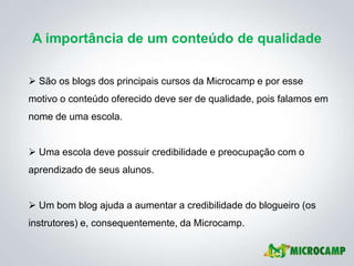 A importância de um conteúdo de qualidade


 São os blogs dos principais cursos da Microcamp e por esse
motivo o conteúdo oferecido deve ser de qualidade, pois falamos em
nome de uma escola.


 Uma escola deve possuir credibilidade e preocupação com o
aprendizado de seus alunos.


 Um bom blog ajuda a aumentar a credibilidade do blogueiro (os
instrutores) e, consequentemente, da Microcamp.
 