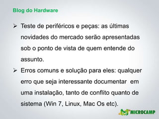Blog do Hardware


 Teste de periféricos e peças: as últimas
  novidades do mercado serão apresentadas
  sob o ponto de vista de quem entende do
  assunto.
 Erros comuns e solução para eles: qualquer
  erro que seja interessante documentar em
  uma instalação, tanto de conflito quanto de
  sistema (Win 7, Linux, Mac Os etc).
 