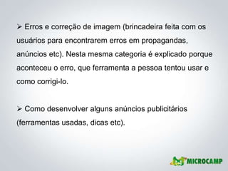  Erros e correção de imagem (brincadeira feita com os
usuários para encontrarem erros em propagandas,
anúncios etc). Nesta mesma categoria é explicado porque
aconteceu o erro, que ferramenta a pessoa tentou usar e
como corrigi-lo.


 Como desenvolver alguns anúncios publicitários
(ferramentas usadas, dicas etc).
 