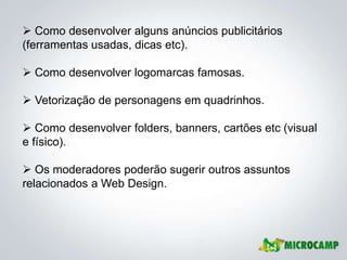  Como desenvolver alguns anúncios publicitários
(ferramentas usadas, dicas etc).

 Como desenvolver logomarcas famosas.

 Vetorização de personagens em quadrinhos.

 Como desenvolver folders, banners, cartões etc (visual
e físico).

 Os moderadores poderão sugerir outros assuntos
relacionados a Web Design.
 