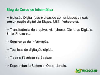 Blog do Curso de Informática

 Inclusão Digital (uso e dicas de comunidades virtuais,
comunicação digital via Skype, MSN, Yahoo etc).

 Transferência de arquivos via Iphone, Câmeras Digitais,
SmartPhone etc.

 Segurança da Informação.

 Técnicas de digitação rápida.

 Tipos e Técnicas de Backup.

 Desvendando Sistemas Operacionais.
 
