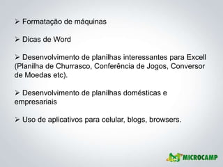  Formatação de máquinas

 Dicas de Word

 Desenvolvimento de planilhas interessantes para Excell
(Planilha de Churrasco, Conferência de Jogos, Conversor
de Moedas etc).

 Desenvolvimento de planilhas domésticas e
empresariais

 Uso de aplicativos para celular, blogs, browsers.
 