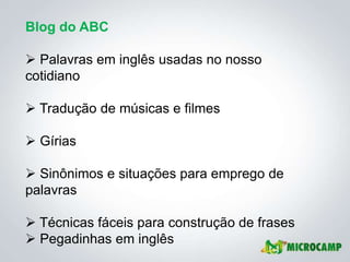 Blog do ABC

 Palavras em inglês usadas no nosso
cotidiano

 Tradução de músicas e filmes

 Gírias

 Sinônimos e situações para emprego de
palavras

 Técnicas fáceis para construção de frases
 Pegadinhas em inglês
 