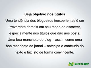 Seja objetivo nos títulos
Uma tendência dos blogueiros inexperientes é ser
  irreverente demais em seu modo de escrever,
  especialmente nos títulos que dão aos posts.
 Uma boa manchete de blog – assim como uma
boa manchete de jornal – antecipa o conteúdo do
      texto e faz isto de forma convincente.
 