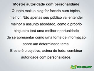 Mostre autoridade com personalidade
  Quanto mais o blog for focado num tópico,
 melhor. Não apenas seu público vai entender
  melhor o assunto abordado, como o próprio
   blogueiro terá uma melhor oportunidade
de se apresentar como uma fonte de informação
         sobre um determinado tema.
 E este é o objetivo, acima de tudo: combinar
        autoridade com personalidade.
 