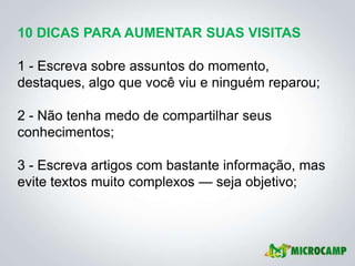 10 DICAS PARA AUMENTAR SUAS VISITAS

1 - Escreva sobre assuntos do momento,
destaques, algo que você viu e ninguém reparou;

2 - Não tenha medo de compartilhar seus
conhecimentos;

3 - Escreva artigos com bastante informação, mas
evite textos muito complexos — seja objetivo;
 