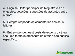 4 - Faça seu leitor participar do blog através de
enquetes, votações, sugestões de assuntos entre
outros;

5 - Sempre responda os comentários dos seus
leitores;

6 - Entrevistas ou guest posts de experts da área
são uma forma interessante de atrair o seu público
específico;
 