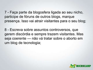 7 - Faça parte da blogosfera ligada ao seu nicho,
participe de fóruns de outros blogs, marque
presença. Isso vai atrair visitantes para o seu blog;

8 - Escreva sobre assuntos controversos, que
gerem discórdia e sempre trazem visitantes. Mas
seja coerente — não vá tratar sobre o aborto em
um blog de tecnologia;
 