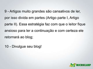 9 - Artigos muito grandes são cansativos de ler,
por isso divida em partes (Artigo parte I, Artigo
parte II). Essa estratégia faz com que o leitor fique
ansioso para ler a continuação e com certeza ele
retornará ao blog;

10 - Divulgue seu blog!
 