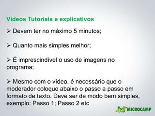 Vídeos Tutoriais e explicativos
 Devem ter no máximo 5 minutos;

 Quanto mais simples melhor;

 É imprescindível o uso de imagens no
programa;

 Mesmo com o vídeo, é necessário que o
moderador coloque abaixo o passo a passo em
formato de texto. Deve ser de modo bem simples,
exemplo: Passo 1; Passo 2 etc
 