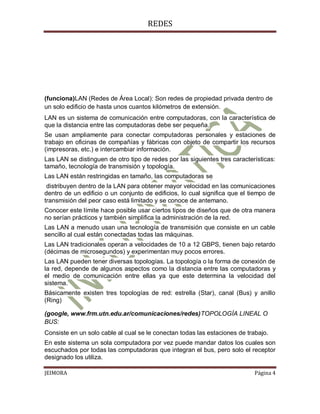 REDES




(funciona)LAN (Redes de Área Local): Son redes de propiedad privada dentro de
un solo edificio de hasta unos cuantos kilómetros de extensión.
LAN es un sistema de comunicación entre computadoras, con la característica de
que la distancia entre las computadoras debe ser pequeña.
Se usan ampliamente para conectar computadoras personales y estaciones de
trabajo en oficinas de compañías y fábricas con objeto de compartir los recursos
(impresoras, etc.) e intercambiar información.
Las LAN se distinguen de otro tipo de redes por las siguientes tres características:
tamaño, tecnología de transmisión y topología.
Las LAN están restringidas en tamaño, las computadoras se
 distribuyen dentro de la LAN para obtener mayor velocidad en las comunicaciones
dentro de un edificio o un conjunto de edificios, lo cual significa que el tiempo de
transmisión del peor caso está limitado y se conoce de antemano.
Conocer este límite hace posible usar ciertos tipos de diseños que de otra manera
no serían prácticos y también simplifica la administración de la red.
Las LAN a menudo usan una tecnología de transmisión que consiste en un cable
sencillo al cual están conectadas todas las máquinas.
Las LAN tradicionales operan a velocidades de 10 a 12 GBPS, tienen bajo retardo
(décimas de microsegundos) y experimentan muy pocos errores.
Las LAN pueden tener diversas topologías. La topología o la forma de conexión de
la red, depende de algunos aspectos como la distancia entre las computadoras y
el medio de comunicación entre ellas ya que este determina la velocidad del
sistema.
Básicamente existen tres topologías de red: estrella (Star), canal (Bus) y anillo
(Ring)

(google, www.frm.utn.edu.ar/comunicaciones/redes)TOPOLOGÍA LINEAL O
BUS:
Consiste en un solo cable al cual se le conectan todas las estaciones de trabajo.
En este sistema un sola computadora por vez puede mandar datos los cuales son
escuchados por todas las computadoras que integran el bus, pero solo el receptor
designado los utiliza.

JEIMORA                                                                     Página 4
 