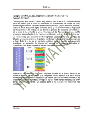 REDES


(google, www.frm.utn.edu.ar/comunicaciones/redes)ESPECTRO
RADIOELECTRICO:
Quizás parezca un término y tema muy técnico, pero el espectro radioeléctrico se
trata del medio por el cual se transmiten las frecuencias de ondas de radio
electromagnéticas que permiten las telecomunicaciones (radio, televisión, Internet,
telefonía móvil, televisión digital terrestre, etc.), y son administradas y reguladas
por los gobiernos de cada país. La definición precisa del espectro radioeléctrico,
tal y como la ha definido la Unión Internacional de Telecomunicaciones (UIT),
organismo especializado de las Naciones Unidas con sede en Ginebra (Suiza) es:
las frecuencias del espectro electromagnético usadas para los servicios de
difusión y servicios móviles, de policía, bomberos, radioastronomía, meteorología
y fijos.” Este “(…) no es un concepto estático, pues a medida que avanza la
tecnología se aumentan (o disminuyen) rangos de frecuencia utilizados en
comunicaciones, y corresponde al estado de avance tecnológico.”




El espectro radioeléctrico, tal y como se puede apreciar en el gráfico de arriba, se
divide en bandas de frecuencia que competen a cada servicio que estas ondas
electromagnéticas están en capacidad de prestar para las distintas compañías de
telecomunicaciones avaladas y protegidas por las instituciones creadas para tal fin
de los estados soberanos. Un repaso corto a las bandas de frecuencia nos
indica que:




JEIMORA                                                                      Página 7
 