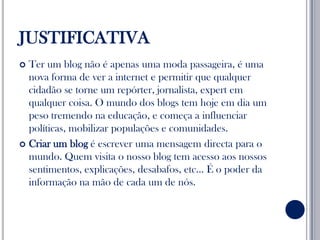 JUSTIFICATIVATer um blog não é apenas uma moda passageira, é uma nova forma de ver a internet e permitir que qualquer cidadão se torne um repórter, jornalista, expert em qualquer coisa. O mundo dos blogs tem hoje em dia um peso tremendo na educação, e começa a influenciar políticas, mobilizar populações e comunidades.Criar um blog é escrever uma mensagem directa para o mundo. Quem visita o nosso blog tem acesso aos nossos sentimentos, explicações, desabafos, etc… É o poder da informação na mão de cada um de nós.