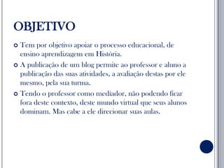 OBJETIVOTem por objetivo apoiar o processo educacional, de ensino aprendizagem em História.A publicação de um blog permite ao professor e aluno a publicação das suas atividades, a avaliação destas por ele mesmo, pela sua turma.Tendo o professor como mediador, não podendo ficar fora deste contexto, deste mundo virtual que seus alunos dominam. Mas cabe a ele direcionar suas aulas.