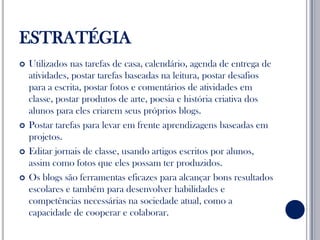 ESTRATÉGIAUtilizados nas tarefas de casa, calendário, agenda de entrega de atividades, postar tarefas baseadas na leitura, postar desafios para a escrita, postar fotos e comentários de atividades em classe, postar produtos de arte, poesia e história criativa dos alunos para eles criarem seus próprios blogs.Postar tarefas para levar em frente aprendizagens baseadas em projetos.Editar jornais de classe, usando artigos escritos por alunos, assim como fotos que eles possam ter produzidos.Os blogs são ferramentas eficazes para alcançar bons resultados escolares e também para desenvolver habilidades e competências necessárias na sociedade atual, como a capacidade de cooperar e colaborar. 