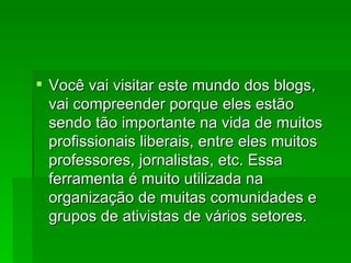 Você vai visitar este mundo dos blogs, vai compreender porque eles estão sendo tão importante na vida de muitos profissionais liberais, entre eles muitos professores, jornalistas, etc. Essa ferramenta é muito utilizada na organização de muitas comunidades e grupos de ativistas de vários setores. 