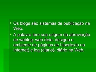 Os blogs são sistemas de publicação na Web. A palavra tem sua origem da abreviação de weblog: web (teia, designa o ambiente de páginas de hipertexto na Internet) e log (diário)- diário na Web. 