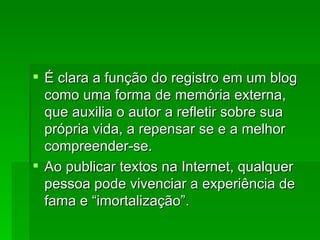 É clara a função do registro em um blog como uma forma de memória externa, que auxilia o autor a refletir sobre sua própria vida, a repensar se e a melhor compreender-se. Ao publicar textos na Internet, qualquer pessoa pode vivenciar a experiência de fama e “imortalização”. 