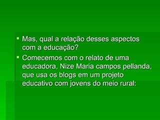Mas, qual a relação desses aspectos com a educação? Comecemos com o relato de uma educadora, Nize Maria campos pellanda, que usa os blogs em um projeto educativo com jovens do meio rural: 