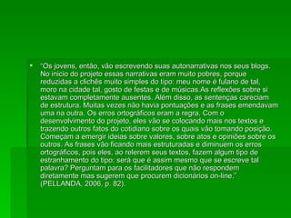 “ Os jovens, então, vão escrevendo suas autonarrativas nos seus blogs. No inicio do projeto essas narrativas eram muito pobres, porque reduzidas a clichês muito simples do tipo: meu nome é fulano de tal, moro na cidade tal, gosto de festas e de músicas.As reflexões sobre si estavam completamente ausentes. Além disso, as sentenças careciam de estrutura. Muitas vezes não havia pontuações e as frases emendavam uma na outra. Os erros ortográficos eram a regra. Com o desenvolvimento do projeto, eles vão se colocando mais nos textos e trazendo outros fatos do cotidiano sobre os quais vão tomando posição. Começam a emergir ideias sobre valores, sobre atos e opiniões sobre os outros. As frases vão ficando mais estruturadas e diminuem os erros ortográficos, pois eles, ao relerem seus textos, fazem algum tipo de estranhamento do tipo: será que é assim mesmo que se escreve tal palavra? Perguntam para os facilitadores que não respondem diretamente mas sugerem que procurem dicionários on-line.” (PELLANDA, 2006, p. 82). 