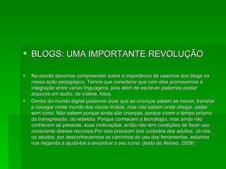 BLOGS: UMA IMPORTANTE REVOLUÇÃO Na escola devemos compreender sobre a importância de usarmos dos blogs na nossa ação pedagógica. Temos que considerar que com eles promovemos a integração entre várias linguagens, pois além de escrever podemos postar arquivos em audio, de vídeos, fotos.  Dentro do mundo digital podemos dizer que as crianças sabem se mover, transitar e navegar neste mundo das novas mídias, mas não sabem onde chegar, estão sem rumo. Não sabem porque ainda são crianças, porque vivem o tempo próprio da transgressão, da rebeldia. Porque conhecem a tecnologia, mas ainda não conhecem as pessoas, suas motivações, então não tem condições de fazer uso consciente desses recursos.Por isso precisam dos cuidados dos adultos. Já nós, os adultos, por desconhecermos os caminhos do uso das ferramentas, estamos nos negando a ajudá-los a encontrar o seu rumo. (texto de Alonso, 2009) 