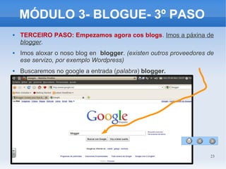23
MÓDULO 3- BLOGUE- 3º PASO
 TERCEIRO PASO: Empezamos agora cos blogs. Imos a páxina de
blogger.
 Imos aloxar o noso blog en blogger. (existen outros proveedores de
ese servizo, por exemplo Wordpress)
 Buscaremos no google a entrada (palabra) blogger.
 