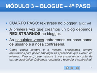25
MÓDULO 3 – BLOGUE – 4º PASO
 CUARTO PASO: rexistrase no blogger. (sign in)
 A primeira vez que creamos un blog debemos
REXISTRARNOS no blogger.
 As seguintes veces entraremos co noso nome
de usuario e a nosa contraseña.
 Como vedes sempre é o mesmo, precisamos sempre
rexistrarnos para poder empregar as aplicacións que existen en
internet. Para iso, case sempre é necesaria unha conta de
correo electrónico. Debemos recordala e recordar o contrasinal.
 