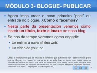 39
MÓDULO 3- BLOGUE- PUBLICAR
 Agora imos crear o noso primeiro ”post” ou
entrada no blogue. ¿Como o facemos?
 Nesta parte da presentación veremos como
inserir un título, texto e imaxe ao noso blog.
 Se nos da tempo veremos como engadir:
 Un enlace a outra páxina web.
 Un vídeo de youtube.
OBS: é importante que as imaxes e contidos que subamos non ”pesen moito” para
que o blogue non tarde en cargarse e se ralentice. (o termo peso úsase moito en
informática e refírese ao tempo que tarda en visualizarse unha imaxe, cantos máis bits teña máis
tarda en visualizarse. As unidades de medida son bit, byte, Kilobyte, Megabyte, Gigabyte, Terabyte.
1Kilobyte=1024 bytes; 1 Megabyte= 1024 Kilobytes, etc.)
 