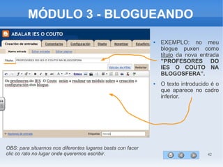 42
MÓDULO 3 - BLOGUEANDO
 EXEMPLO: no meu
blogue puxen como
título da nova entrada
”PROFESORES DO
IES O COUTO NA
BLOGOSFERA”.
 O texto introducido é o
que aparece no cadro
inferior.
OBS: para situarnos nos diferentes lugares basta con facer
clic co rato no lugar onde queremos escribir.
 