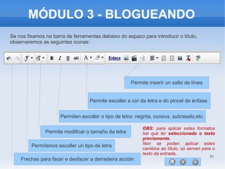 43
MÓDULO 3 - BLOGUEANDO
Se nos fixamos na barra de ferramentas debaixo do espazo para introducir o título,
observaremos as seguintes iconas:
Frechas para facer e desfacer a derradeira acción
Permítenos escoller un tipo de letra
Permite modificar o tamaño da letra
Permiten escoller o tipo de letra: negrita, cursiva, subraiado,etc.
Permite escoller a cor da letra e do pincel de énfase.
Permite inserir un salto de línea
OBS: para aplicar estes formatos
hai que ter seleccionado o texto
previamente.
Non se poden aplicar estes
cambios ao título, só serven para o
texto da entrada..
 