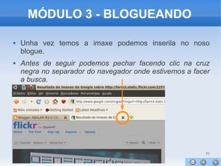 51
MÓDULO 3 - BLOGUEANDO
 Unha vez temos a imaxe podemos inserila no noso
blogue.
 Antes de seguir podemos pechar facendo clic na cruz
negra no separador do navegador onde estivemos a facer
a busca.
 