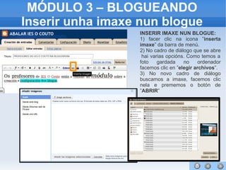 52
MÓDULO 3 – BLOGUEANDO
Inserir unha imaxe nun blogue
INSERIR IMAXE NUN BLOGUE:
1) facer clic na icona ”inserta
imaxe” da barra de menú.
2) No cadro de diálogo que se abre
hai varias opcións. Como temos a
foto gardada no ordenador
facemos clic en ”elegir archivos”.
3) No novo cadro de diálogo
buscamos a imaxe, facemos clic
nela e prememos o botón de
”ABRIR”
 
