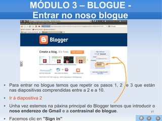 57
MÓDULO 3 – BLOGUE -
Entrar no noso blogue
 Para entrar no blogue temos que repetir os pasos 1, 2 e 3 que están
nas diapositivas comprendidas entre a 2 e a 10.
 Ir á diapositiva 2
 Unha vez estemos na páxina principal do Blogger temos que introducir o
noso enderezo de Gmail e a contrasinal do blogue.
 Facemos clic en ”Sign in”
 
