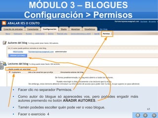 65
MÓDULO 3 – BLOGUES
Configuración > Permisos
 Facer clic no separador Permisos.
 Como autor do blogue só aparecedes vos, pero podedes engadir máis
autores premendo no botón AÑADIR AUTORES.
 Tamén podedes escoller quén pode ver o voso blogue.
 Facer o exercicio 4
 