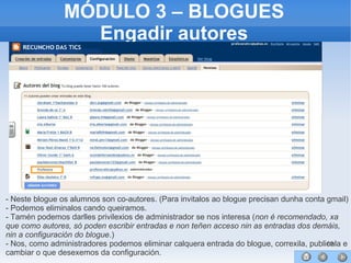 66
MÓDULO 3 – BLOGUES
Engadir autores
- Neste blogue os alumnos son co-autores. (Para invitalos ao blogue precisan dunha conta gmail)
- Podemos eliminalos cando queiramos.
- Tamén podemos darlles privilexios de administrador se nos interesa (non é recomendado, xa
que como autores, só poden escribir entradas e non teñen acceso nin as entradas dos demáis,
nin a configuración do blogue.)
- Nos, como administradores podemos eliminar calquera entrada do blogue, correxila, publicala e
cambiar o que desexemos da configuración.
 