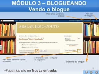 72
MÓDULO 3 – BLOGUEANDO
Vendo o blogue
●
●
●
●
●
●
●
●
●
●
●
●
●
●
●Facemos clic en Nueva entrada.
Para crear unha nova
entrada
Para saír
do blogger
Para editar a entrada e poder
modificala.
Ferramenta para configurar
os seguidores
Deseño do blogue
 